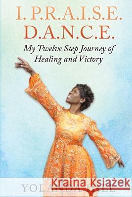 I. P.R.A.I.S.E. D.A.N.C.E.: My Twelve Step Journey of Healing and Victory Yolanda Hill 9781726042369 Createspace Independent Publishing Platform - książka