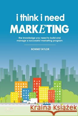 I Think I Need Marketing: The Knowledge You Need to Build and Manage a Successful Marketing Program Bonnie Taylor 9780578168616 I Think I Need, LLC - książka