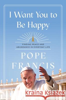 I Want You to Be Happy: Finding Peace and Abundance in Everyday Life Pope Francis 9781546007975 Faithwords - książka