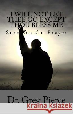 I Will Not Let Thee Go Except Thou Bless Me: Sermons On Prayer Greg Pierce 9781983881435 Createspace Independent Publishing Platform - książka