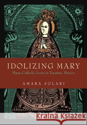 Idolizing Mary: Maya-Catholic Icons in Yucatán, Mexico Solari, Amara 9780271083322 Penn State University Press - książka