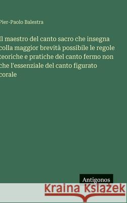 Il maestro del canto sacro che insegna colla maggior brevit? possibile le regole teoriche e pratiche del canto fermo non che l'essenziale del canto fi Pier-Paolo Balestra 9783563235287 Antigonos Verlag - książka