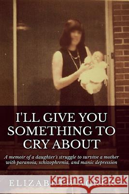 I'll Give You Something to Cry About: A memoir of a daughter's struggle to survive a mother with paranoia, schizophrenia, and manic depression Acker, Elizabeth 9781522937869 Createspace Independent Publishing Platform - książka