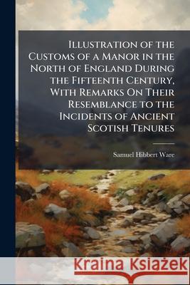 Illustration of the Customs of a Manor in the North of England During the Fifteenth Century, with Remarks on Their Resemblance to the Incidents of Anc Samuel Hibbert Ware 9781144964489  - książka