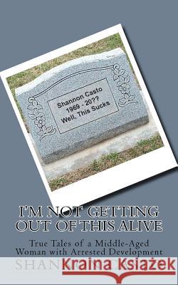 I'm Not Getting Out of This Alive: True Tales of a Middle-Aged Woman with Arrested Development Shannon L. Casto 9781519418401 Createspace Independent Publishing Platform - książka