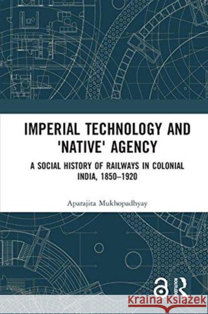 Imperial Technology and 'native' Agency: A Social History of Railways in Colonial India, 1850-1920 Aparajita Mukhopadhyay 9781138226685 Routledge - książka