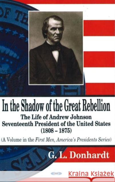 In the Shadow of the Great Rebellion: The Life of Andrew Johnson -- Seventeenth President of the United States, 1808-1875 G L Donhardt 9781600210860 Nova Science Publishers Inc - książka