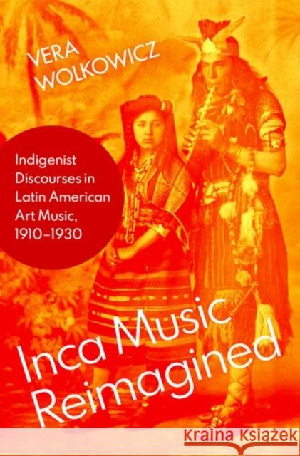 Inca Music Reimagined: Indigenist Discourses in Latin American Art Music, 1910-1930 Vera Wolkowicz 9780197548943 Oxford University Press, USA - książka