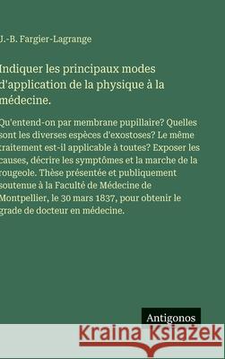 Indiquer les principaux modes d'application de la physique ? la m?decine.: Qu'entend-on par membrane pupillaire? Quelles sont les diverses esp?ces d'e J. -B Fargier-Lagrange 9783563235898 Antigonos Verlag - książka
