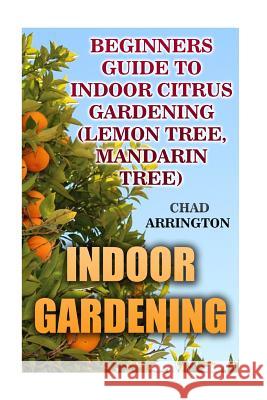 Indoor Gardening: Beginners Guide to Indoor Citrus Gardening: (Lemon Tree, Mandarin Tree) Chad Arrington 9781542920797 Createspace Independent Publishing Platform - książka