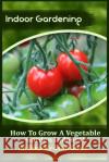 Indoor Gardening: How To Grow A Vegetable Garden Indoors! (15 Step-By-Step Guide) Kitchens, Sophia 9781522823193 Createspace Independent Publishing Platform