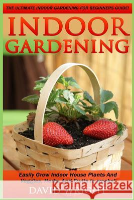 Indoor Gardening: The Ultimate Indoor Gardening For Beginners Guide! - Easily Grow Indoor House Plants And Veggies, Herbs, And Fruits In Wright, David 9781517370848 Createspace - książka