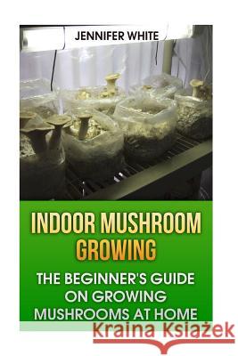 Indoor Mushroom Growing: The Beginner's Guide on Growing Mushrooms at Home: (Growing Mushrooms, Mushroom Gardening) Jennifer White 9781981268429 Createspace Independent Publishing Platform - książka