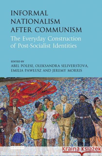 Informal Nationalism After Communism: The Everyday Construction of Post-Socialist Identities Jeremy Morris Abel Polese Oleksandra Seliverstova 9781784539412 I. B. Tauris & Company - książka