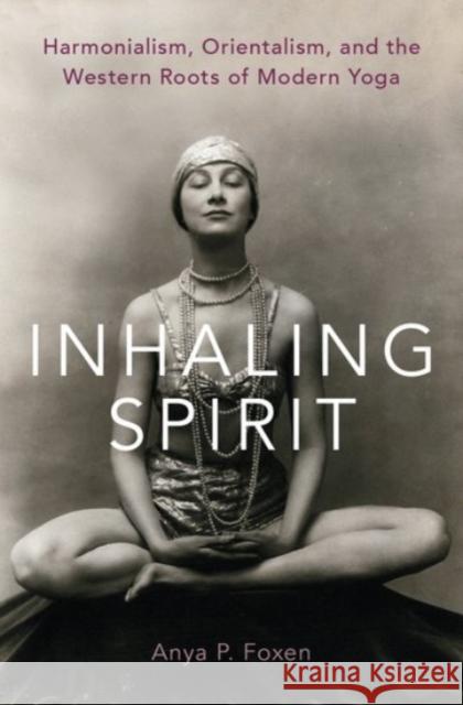 Inhaling Spirit: Harmonialism, Orientalism, and the Western Roots of Modern Yoga Anya P. Foxen 9780190082734 Oxford University Press, USA - książka