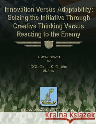 Innovation Versus Adaptability: Seizing the Initiative Through Creative Thinking Versus Reacting to the Enemy Us Army Col Glenn K. Grothe School Of Advanced Military Studies 9781480029835 Createspace - książka