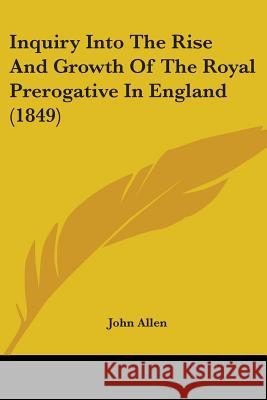 Inquiry Into The Rise And Growth Of The Royal Prerogative In England (1849) John Allen 9780548867518  - książka