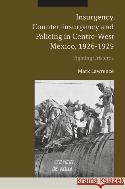 Insurgency, Counter-Insurgency and Policing in Centre-West Mexico, 1926-1929: Fighting Cristeros Mark Lawrence 9781350095458 Bloomsbury Academic - książka