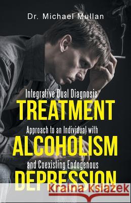 Integrative Dual Diagnosis Treatment Approach to an Individual with Alcoholism and Coexisting Endogenous Depression Dr Michael Mullan 9781491736685 iUniverse.com - książka