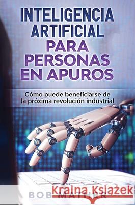 Inteligencia Artificial Para Personas en Apuros: Cómo puede beneficiarse de la próxima revolución industrial Mather, Bob 9781922301987 Bob Mather - książka