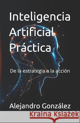Inteligencia Artificial Práctica: De la estrategia a la acción González, Alejandro 9798190582758 Independently Published - książka