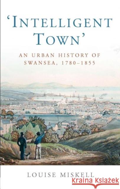 Intelligent Town : An Urban History of Swansea, 1760-1855 Louise Miskell   9780708325100 University of Wales Press - książka