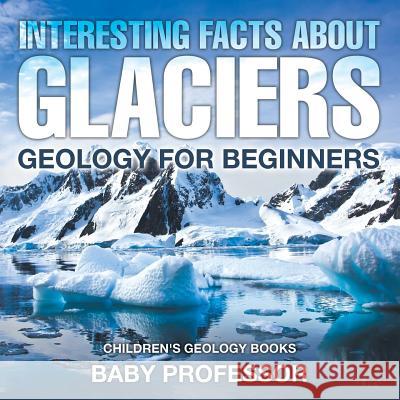 Interesting Facts About Glaciers - Geology for Beginners Children's Geology Books Baby Professor 9781541938182 Baby Professor - książka