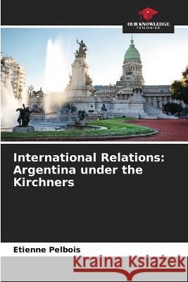 International Relations: Argentina under the Kirchners Etienne Pelbois   9786206215622 Our Knowledge Publishing - książka