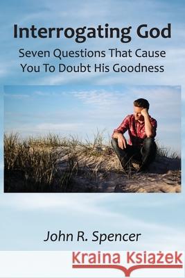 Interrogating God: Seven Questions That Cause You To Doubt His Goodness John R. Spencer 9780986372780 Deervale Publishing - książka