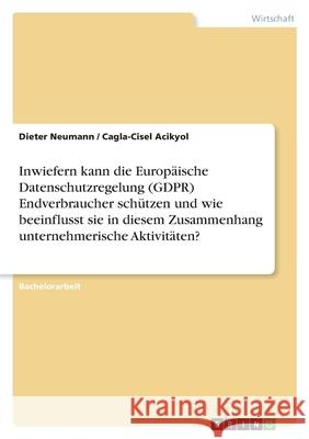Inwiefern kann die Europäische Datenschutzregelung (GDPR) Endverbraucher schützen und wie beeinflusst sie in diesem Zusammenhang unternehmerische Akti Neumann, Dieter 9783346469083 Grin Verlag - książka