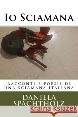 Io Sciamana: racconti e poesie di una sciamana italiana Spachtholz, Daniela Annalisa 9781544298740 Createspace Independent Publishing Platform - książka