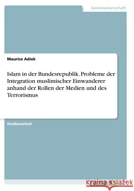 Islam in der Bundesrepublik. Probleme der Integration muslimischer Einwanderer anhand der Rollen der Medien und des Terrorismus Maurice Adiek 9783668808799 Grin Verlag - książka