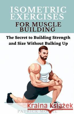 Isometric Exercises for Muscle Building: The Secret to Building Strength and Size Without Bulking Up Patrick Moore   9798399702599 Independently Published - książka