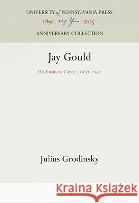 Jay Gould: His Business Career, 1867-1892 Julius Grodinsky 9781512822205 University of Pennsylvania Press Anniversary - książka