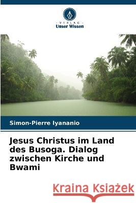 Jesus Christus im Land des Busoga. Dialog zwischen Kirche und Bwami Simon-Pierre Iyananio   9786205943670 Verlag Unser Wissen - książka