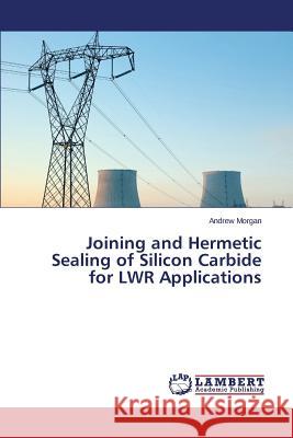 Joining and Hermetic Sealing of Silicon Carbide for Lwr Applications Morgan Andrew 9783659598968 LAP Lambert Academic Publishing - książka