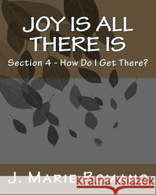 Joy is All There is: Section 4 - How Do I Get There? J. Marie Romano 9781500481568 Createspace Independent Publishing Platform - książka