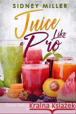 Juice Like a Pro - Crazy Delicious and Healthy Essential Juicing Recipes: Nutritious Juices for Power and Weight Loss, Guide for Beginners Sidney Miller 9781976321931 Createspace Independent Publishing Platform - książka