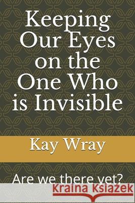 Keeping Our Eyes on the One Who is Invisible: Are we there yet? Kay Wray 9781704932903 Independently Published - książka