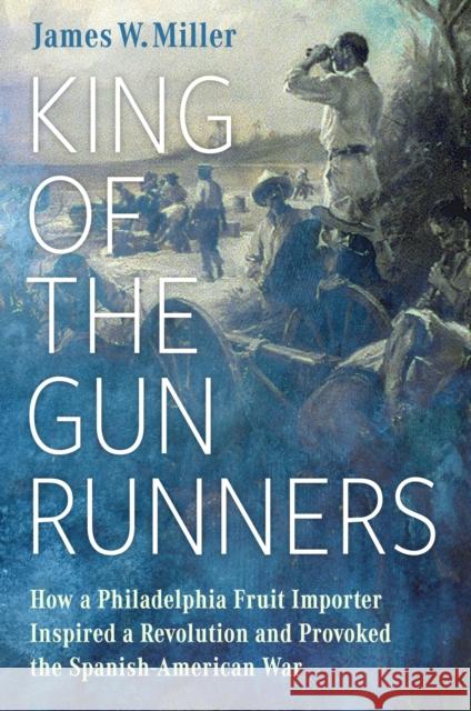 King of the Gunrunners: How a Philadelphia Fruit Importer Inspired a Revolution and Provoked the Spanish-American War James W. Miller 9781496849908 University Press of Mississippi - książka