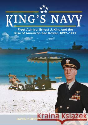 King's Navy: Fleet Admiral Ernest J. King and the Rise of American Sea Power, 1897-1947 David Kohnen 9780764368370 Schiffer Publishing - książka