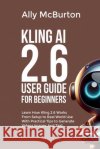 Kling AI 2.6 User Guide for Beginners: Learn How Kling 2.6 Works From Setup to Real World Use With Practical Tips to Generate Videos Images And Text McBurton, Ally 9798244221756 Independently Published