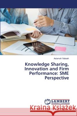 Knowledge Sharing, Innovation and Firm Performance: SME Perspective Asiamah Yeboah 9786207811328 LAP Lambert Academic Publishing - książka