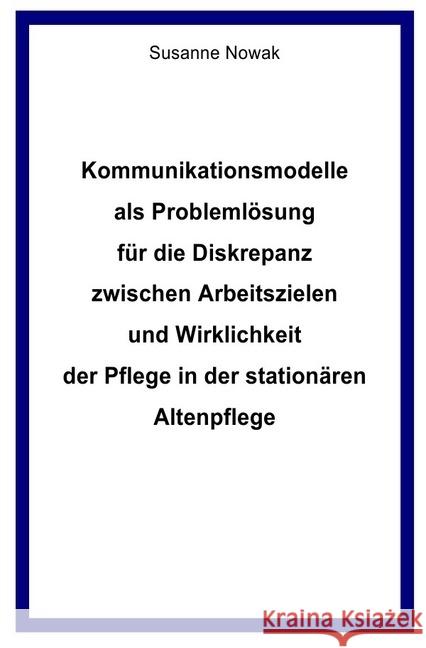 Kommunikationsmodelle als Problemlösung für die Diskrepanz zwischen Arbeitszielen und Wirklichkeit der Pflege in der stationären Altenpflege Nowak, Susanne 9783746709956 epubli - książka
