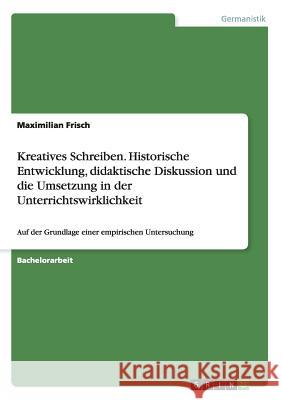 Kreatives Schreiben. Historische Entwicklung, didaktische Diskussion und die Umsetzung in der Unterrichtswirklichkeit: Auf der Grundlage einer empiris Frisch, Maximilian 9783656444169 Grin Verlag - książka