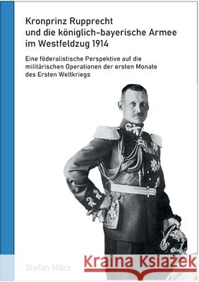 Kronprinz Rupprecht und die königlich-bayerische Armee im Westfeldzug 1914: Eine föderalistische Perspektive auf die militärischen Operationen der ersten Monate des Ersten Weltkriegs Stefan März 9783752899238 Books on Demand - książka