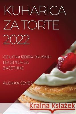 Kuharica Za Torte 2022: OdliČna Izbira Okusnih Receptov Za ZaČetnike Sever, Alenka 9781837894994 Alenka Sever - książka