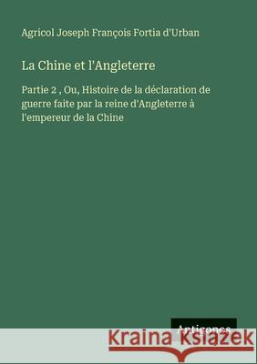 La Chine et l'Angleterre: Partie 2, Ou, Histoire de la d?claration de guerre faite par la reine d'Angleterre ? l'empereur de la Chine Agricol Joseph Fran?ois Forti 9783563045084 Antigonos Verlag - książka
