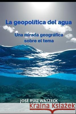 La geopolitica del agua: Una mirada geografica sobre el tema Jose Ruiz Watzeck   9798385567393 Independently Published - książka