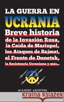 La Guerra en Ucrania: Breve historia de la Invasion Rusa, la Caida de Mariupol, los Ataques de Bajmut, el Frente de Donetsk, la Resistencia Ucraniana y mas... Academy Archives   9789493331020 Academy Archives - książka